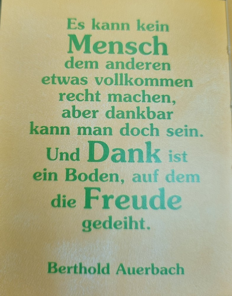 Es kann kein Mensch dem anderen etwas vollkommen recht machen, aber dankbar kann man doch sein. Und Dank ist ein Boden, auf dem die Freude gedeiht. (Berthold Auerbach)